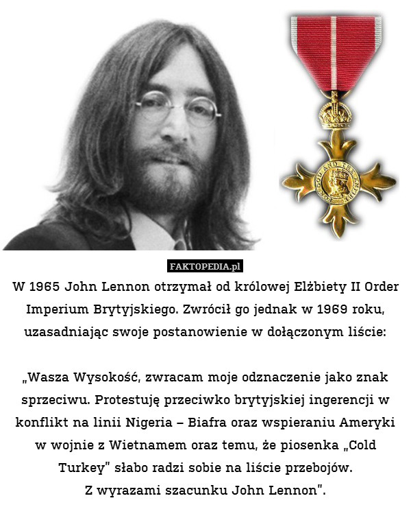 W 1965 John Lennon otrzymał od królowej Elżbiety II Order Imperium Brytyjskiego. Zwrócił go jednak w 1969 roku, uzasadniając swoje postanowienie w dołączonym liście:

„Wasza Wysokość, zwracam moje odznaczenie jako znak sprzeciwu. Protestuję przeciwko brytyjskiej ingerencji w konflikt na linii Nigeria – Biafra oraz wspieraniu Ameryki w wojnie z Wietnamem oraz temu, że piosenka „Cold Turkey” słabo radzi sobie na liście przebojów.
Z wyrazami szacunku John Lennon”. 