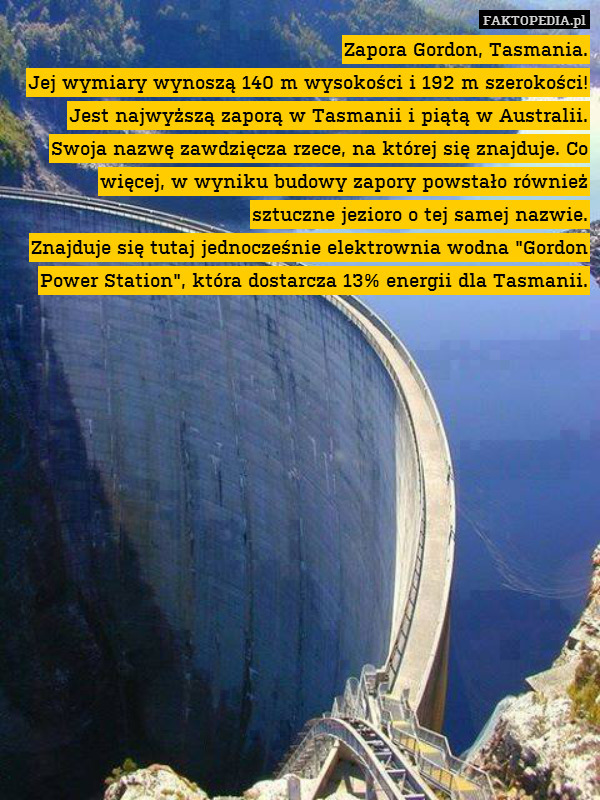 Zapora Gordon, Tasmania.
Jej wymiary wynoszą 140 m wysokości i 192 m szerokości! Jest najwyższą zaporą w Tasmanii i piątą w Australii.
Swoja nazwę zawdzięcza rzece, na której się znajduje. Co więcej, w wyniku budowy zapory powstało również sztuczne jezioro o tej samej nazwie.
Znajduje się tutaj jednocześnie elektrownia wodna "Gordon Power Station", która dostarcza 13% energii dla Tasmanii. 