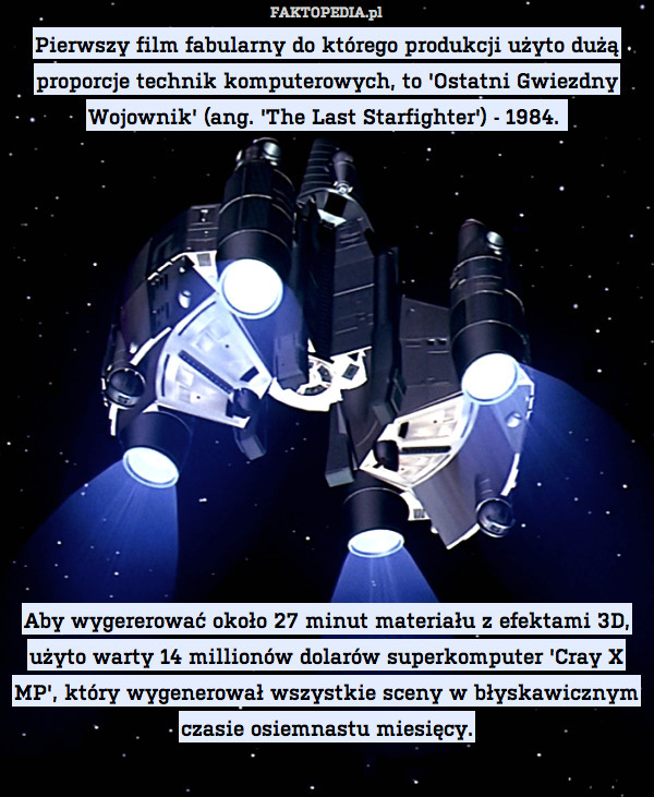 Pierwszy film fabularny do którego produkcji użyto dużą proporcje technik komputerowych, to &apos;Ostatni Gwiezdny Wojownik&apos; (ang. &apos;The Last Starfighter&apos;) - 1984. 













Aby wygererować około 27 minut materiału z efektami 3D, użyto warty 14 millionów dolarów superkomputer &apos;Cray X MP&apos;, który wygenerował wszystkie sceny w błyskawicznym czasie osiemnastu miesięcy. 