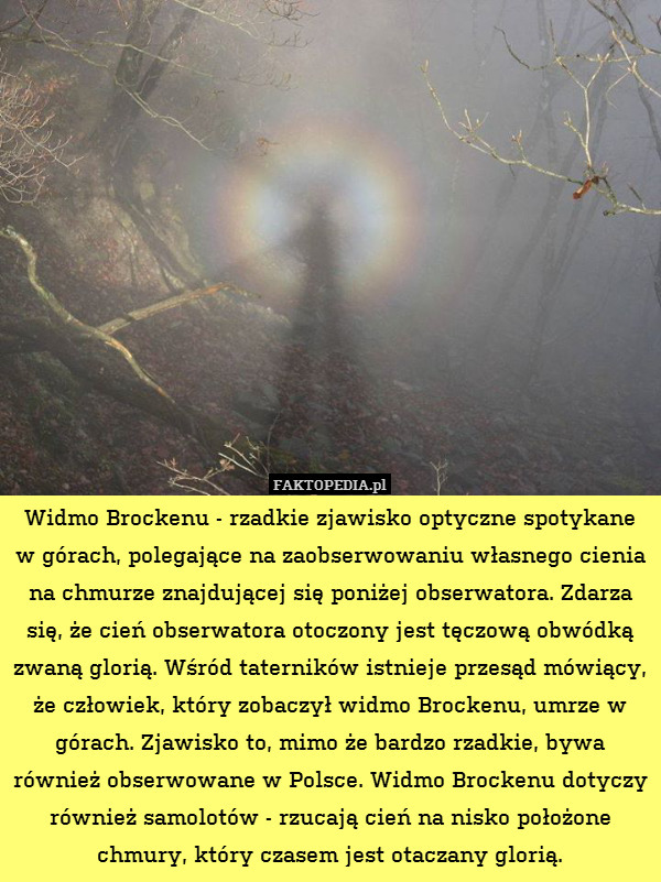 Widmo Brockenu - rzadkie zjawisko optyczne spotykane w górach, polegające na zaobserwowaniu własnego cienia na chmurze znajdującej się poniżej obserwatora. Zdarza się, że cień obserwatora otoczony jest tęczową obwódką zwaną glorią. Wśród taterników istnieje przesąd mówiący, że człowiek, który zobaczył widmo Brockenu, umrze w górach. Zjawisko to, mimo że bardzo rzadkie, bywa również obserwowane w Polsce. Widmo Brockenu dotyczy również samolotów - rzucają cień na nisko położone chmury, który czasem jest otaczany glorią. 