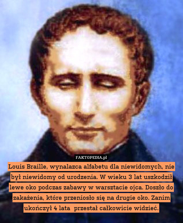 Louis Braille, wynalazca alfabetu dla niewidomych, nie był niewidomy od urodzenia. W wieku 3 lat uszkodził lewe oko podczas zabawy w warsztacie ojca. Doszło do zakażenia, które przeniosło się na drugie oko. Zanim ukończył 4 lata  przestał całkowicie widzieć. 