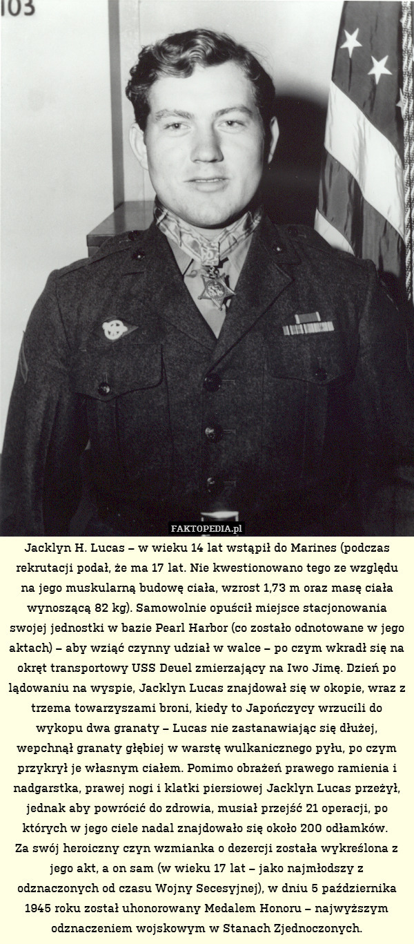 Jacklyn H. Lucas – w wieku 14 lat wstąpił do Marines (podczas rekrutacji podał, że ma 17 lat. Nie kwestionowano tego ze względu na jego muskularną budowę ciała, wzrost 1,73 m oraz masę ciała wynoszącą 82 kg). Samowolnie opuścił miejsce stacjonowania swojej jednostki w bazie Pearl Harbor (co zostało odnotowane w jego aktach) – aby wziąć czynny udział w walce – po czym wkradł się na okręt transportowy USS Deuel zmierzający na Iwo Jimę. Dzień po lądowaniu na wyspie, Jacklyn Lucas znajdował się w okopie, wraz z trzema towarzyszami broni, kiedy to Japończycy wrzucili do wykopu dwa granaty – Lucas nie zastanawiając się dłużej, wepchnął granaty głębiej w warstę wulkanicznego pyłu, po czym przykrył je własnym ciałem. Pomimo obrażeń prawego ramienia i nadgarstka, prawej nogi i klatki piersiowej Jacklyn Lucas przeżył, jednak aby powrócić do zdrowia, musiał przejść 21 operacji, po których w jego ciele nadal znajdowało się około 200 odłamków. 
Za swój heroiczny czyn wzmianka o dezercji została wykreślona z jego akt, a on sam (w wieku 17 lat – jako najmłodszy z odznaczonych od czasu Wojny Secesyjnej), w dniu 5 października 1945 roku został uhonorowany Medalem Honoru – najwyższym odznaczeniem wojskowym w Stanach Zjednoczonych. 