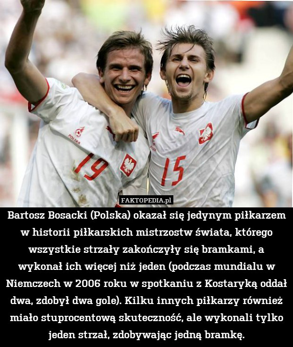 Bartosz Bosacki (Polska) okazał się jedynym piłkarzem w historii piłkarskich mistrzostw świata, którego wszystkie strzały zakończyły się bramkami, a wykonał ich więcej niż jeden (podczas mundialu w Niemczech w 2006 roku w spotkaniu z Kostaryką oddał dwa, zdobył dwa gole). Kilku innych piłkarzy również miało stuprocentową skuteczność, ale wykonali tylko jeden strzał, zdobywając jedną bramkę. 