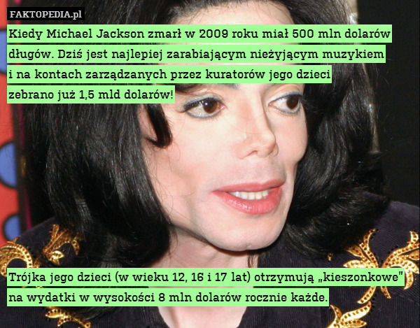 Kiedy Michael Jackson zmarł w 2009 roku miał 500 mln dolarów długów. Dziś jest najlepiej zarabiającym nieżyjącym muzykiem
i na kontach zarządzanych przez kuratorów jego dzieci
zebrano już 1,5 mld dolarów!








Trójka jego dzieci (w wieku 12, 16 i 17 lat) otrzymują „kieszonkowe” na wydatki w wysokości 8 mln dolarów rocznie każde. 