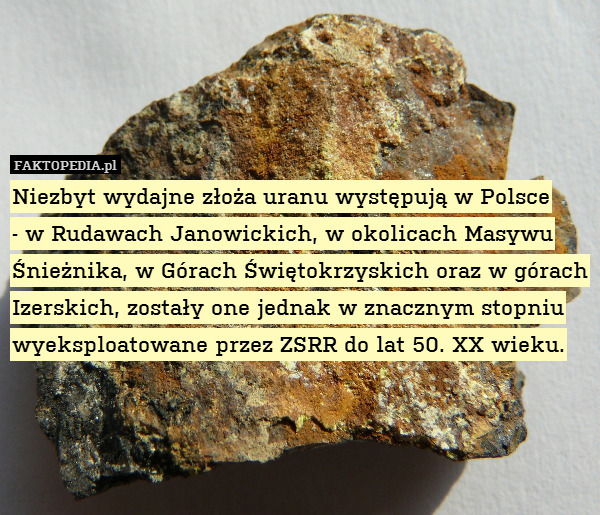 Niezbyt wydajne złoża uranu występują w Polsce
- w Rudawach Janowickich, w okolicach Masywu Śnieżnika, w Górach Świętokrzyskich oraz w górach Izerskich, zostały one jednak w znacznym stopniu wyeksploatowane przez ZSRR do lat 50. XX wieku. 