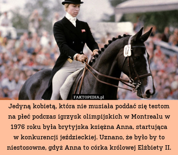 Jedyną kobietą, która nie musiała poddać się testom
na płeć podczas igrzysk olimpijskich w Montrealu w 1976 roku była brytyjska księżna Anna, startująca
w konkurencji jeździeckiej. Uznano, że było by to niestosowne, gdyż Anna to córka królowej Elżbiety II. 