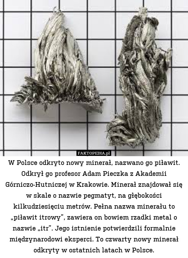W Polsce odkryto nowy minerał, nazwano go piławit. Odkrył go profesor Adam Pieczka z Akademii Górniczo-Hutniczej w Krakowie. Minerał znajdował się w skale o nazwie pegmatyt, na głębokości kilkudziesięciu metrów. Pełna nazwa minerału to „piławit itrowy”, zawiera on bowiem rzadki metal o nazwie „itr”. Jego istnienie potwierdzili formalnie międzynarodowi eksperci. To czwarty nowy minerał odkryty w ostatnich latach w Polsce. 