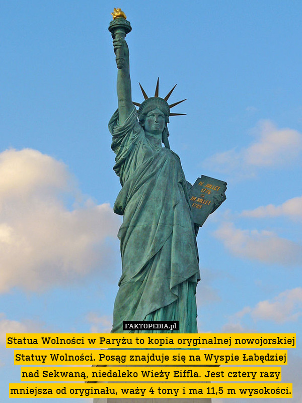 Statua Wolności w Paryżu to kopia oryginalnej nowojorskiej Statuy Wolności. Posąg znajduje się na Wyspie Łabędziej nad Sekwaną, niedaleko Wieży Eiffla. Jest cztery razy mniejsza od oryginału, waży 4 tony i ma 11,5 m wysokości. 