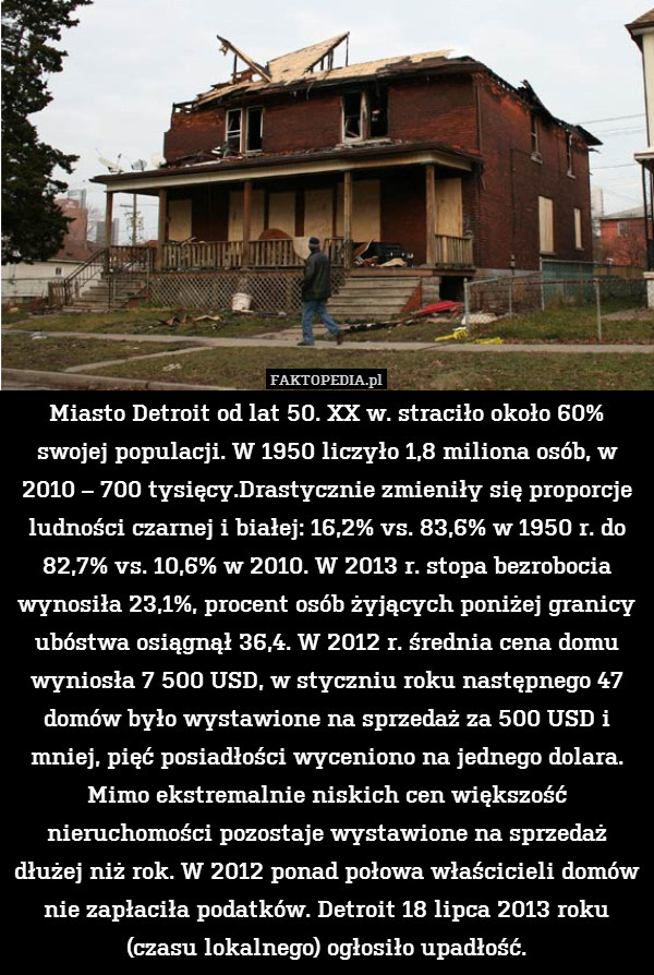 Miasto Detroit od lat 50. XX w. straciło około 60% swojej populacji. W 1950 liczyło 1,8 miliona osób, w 2010 – 700 tysięcy.Drastycznie zmieniły się proporcje ludności czarnej i białej: 16,2% vs. 83,6% w 1950 r. do 82,7% vs. 10,6% w 2010. W 2013 r. stopa bezrobocia wynosiła 23,1%, procent osób żyjących poniżej granicy ubóstwa osiągnął 36,4. W 2012 r. średnia cena domu wyniosła 7 500 USD, w styczniu roku następnego 47 domów było wystawione na sprzedaż za 500 USD i mniej, pięć posiadłości wyceniono na jednego dolara. Mimo ekstremalnie niskich cen większość nieruchomości pozostaje wystawione na sprzedaż dłużej niż rok. W 2012 ponad połowa właścicieli domów nie zapłaciła podatków. Detroit 18 lipca 2013 roku (czasu lokalnego) ogłosiło upadłość. 