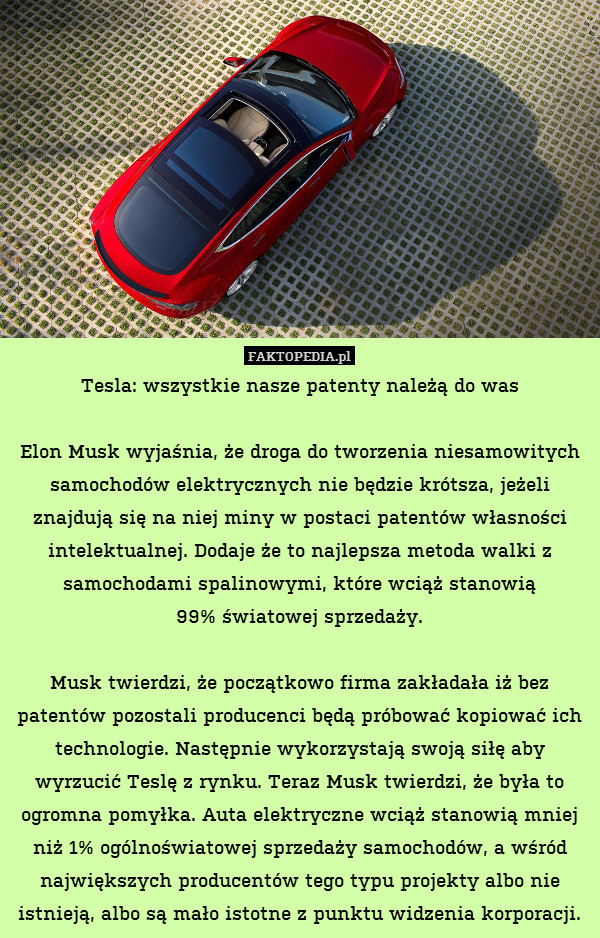 Tesla: wszystkie nasze patenty należą do was

Elon Musk wyjaśnia, że droga do tworzenia niesamowitych samochodów elektrycznych nie będzie krótsza, jeżeli znajdują się na niej miny w postaci patentów własności intelektualnej. Dodaje że to najlepsza metoda walki z samochodami spalinowymi, które wciąż stanowią
99% światowej sprzedaży.

Musk twierdzi, że początkowo firma zakładała iż bez patentów pozostali producenci będą próbować kopiować ich technologie. Następnie wykorzystają swoją siłę aby wyrzucić Teslę z rynku. Teraz Musk twierdzi, że była to ogromna pomyłka. Auta elektryczne wciąż stanowią mniej niż 1% ogólnoświatowej sprzedaży samochodów, a wśród największych producentów tego typu projekty albo nie istnieją, albo są mało istotne z punktu widzenia korporacji. 