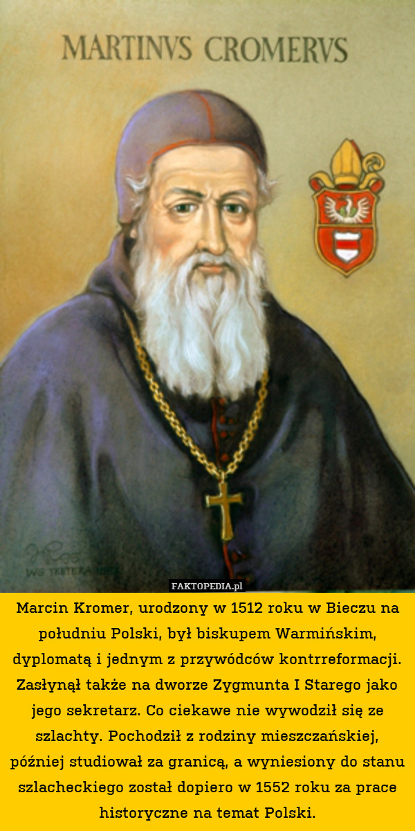 Marcin Kromer, urodzony w 1512 roku w Bieczu na południu Polski, był biskupem Warmińskim, dyplomatą i jednym z przywódców kontrreformacji. Zasłynął także na dworze Zygmunta I Starego jako jego sekretarz. Co ciekawe nie wywodził się ze szlachty. Pochodził z rodziny mieszczańskiej, później studiował za granicą, a wyniesiony do stanu szlacheckiego został dopiero w 1552 roku za prace historyczne na temat Polski. 