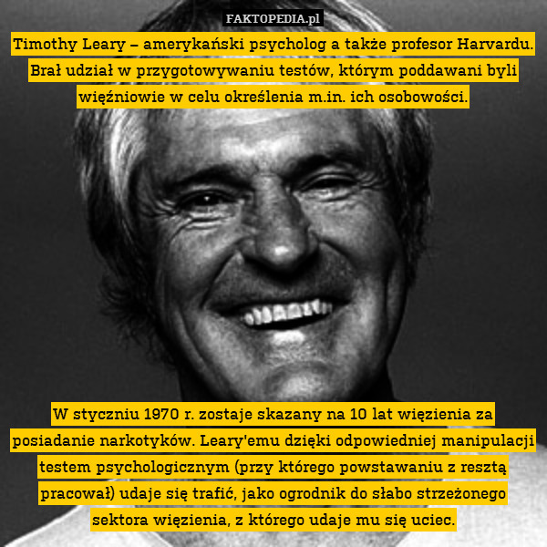 Timothy Leary – amerykański psycholog a także profesor Harvardu. Brał udział w przygotowywaniu testów, którym poddawani byli więźniowie w celu określenia m.in. ich osobowości.











W styczniu 1970 r. zostaje skazany na 10 lat więzienia za posiadanie narkotyków. Leary&apos;emu dzięki odpowiedniej manipulacji testem psychologicznym (przy którego powstawaniu z resztą pracował) udaje się trafić, jako ogrodnik do słabo strzeżonego sektora więzienia, z którego udaje mu się uciec. 