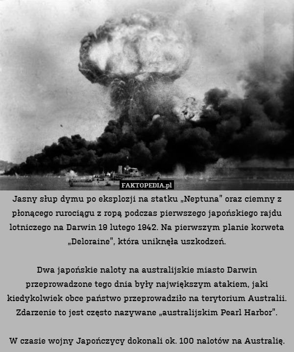 Jasny słup dymu po eksplozji na statku „Neptuna” oraz ciemny z płonącego rurociągu z ropą podczas pierwszego japońskiego rajdu lotniczego na Darwin 19 lutego 1942. Na pierwszym planie korweta „Deloraine”, która uniknęła uszkodzeń.

Dwa japońskie naloty na australijskie miasto Darwin przeprowadzone tego dnia były największym atakiem, jaki kiedykolwiek obce państwo przeprowadziło na terytorium Australii. Zdarzenie to jest często nazywane „australijskim Pearl Harbor”.

W czasie wojny Japończycy dokonali ok. 100 nalotów na Australię. 