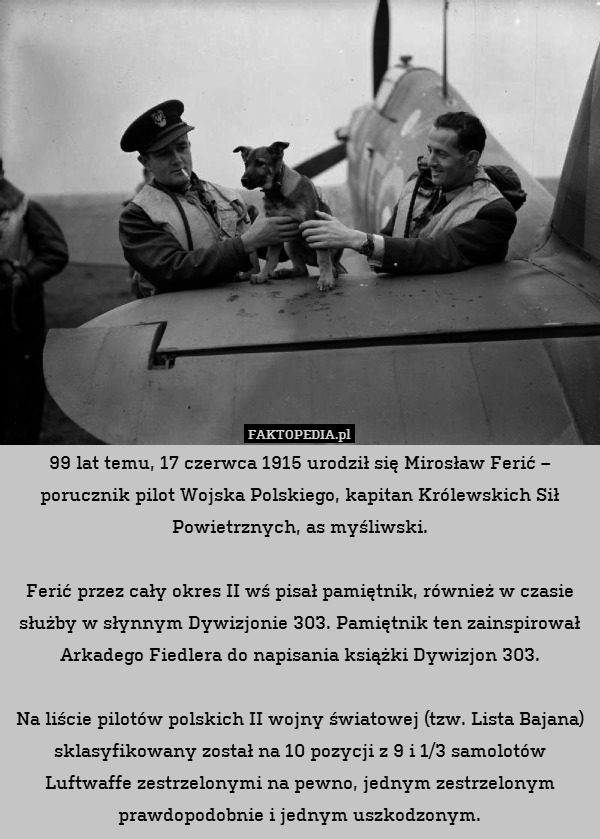 99 lat temu, 17 czerwca 1915 urodził się Mirosław Ferić – porucznik pilot Wojska Polskiego, kapitan Królewskich Sił Powietrznych, as myśliwski.

Ferić przez cały okres II wś pisał pamiętnik, również w czasie służby w słynnym Dywizjonie 303. Pamiętnik ten zainspirował Arkadego Fiedlera do napisania książki Dywizjon 303.

Na liście pilotów polskich II wojny światowej (tzw. Lista Bajana) sklasyfikowany został na 10 pozycji z 9 i 1/3 samolotów Luftwaffe zestrzelonymi na pewno, jednym zestrzelonym prawdopodobnie i jednym uszkodzonym. 