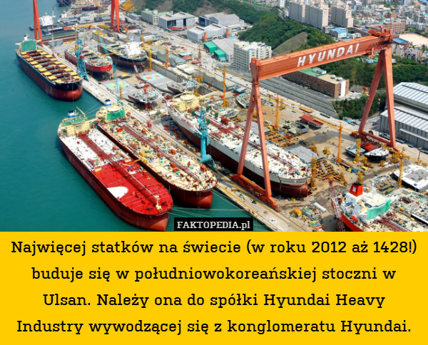 Najwięcej statków na świecie (w roku 2012 aż 1428!) buduje się w południowokoreańskiej stoczni w Ulsan. Należy ona do spółki Hyundai Heavy Industry wywodzącej się z konglomeratu Hyundai. 