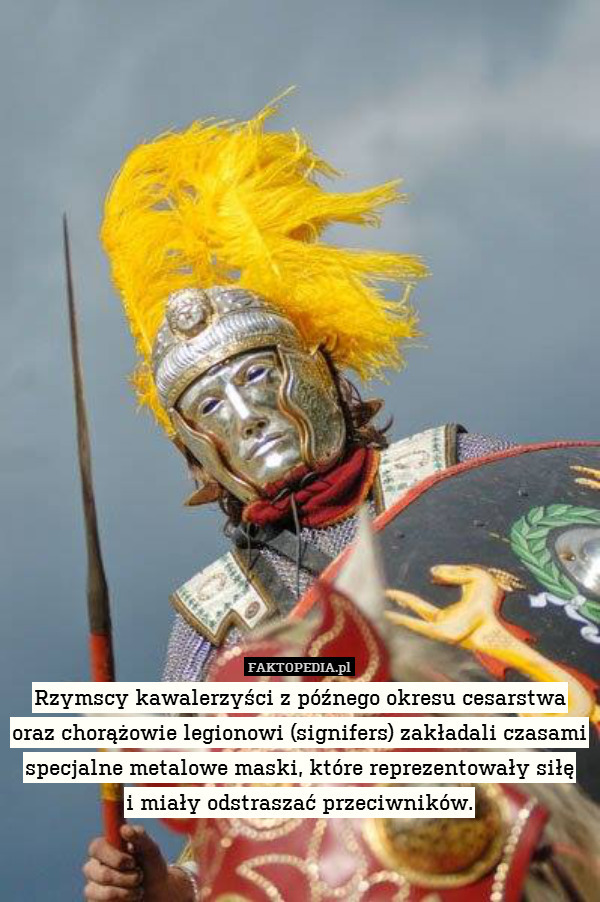 Rzymscy kawalerzyści z późnego okresu cesarstwa oraz chorążowie legionowi (signifers) zakładali czasami specjalne metalowe maski, które reprezentowały siłę
i miały odstraszać przeciwników. 
