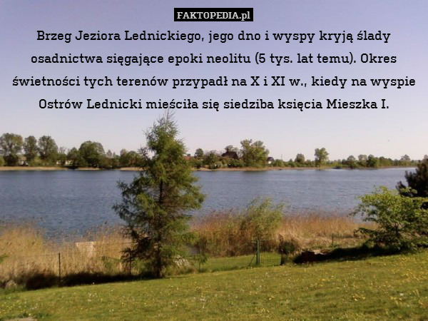 Brzeg Jeziora Lednickiego, jego dno i wyspy kryją ślady osadnictwa sięgające epoki neolitu (5 tys. lat temu). Okres świetności tych terenów przypadł na X i XI w., kiedy na wyspie Ostrów Lednicki mieściła się siedziba księcia Mieszka I. 