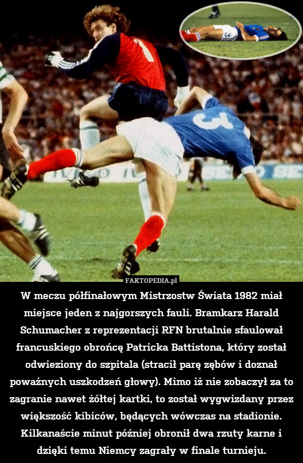W meczu półfinałowym Mistrzostw Świata 1982 miał miejsce jeden z najgorszych fauli. Bramkarz Harald Schumacher z reprezentacji RFN brutalnie sfaulował francuskiego obrońcę Patricka Battistona, który został odwieziony do szpitala (stracił parę zębów i doznał poważnych uszkodzeń głowy). Mimo iż nie zobaczył za to zagranie nawet żółtej kartki, to został wygwizdany przez większość kibiców, będących wówczas na stadionie. Kilkanaście minut później obronił dwa rzuty karne i dzięki temu Niemcy zagrały w finale turnieju. 