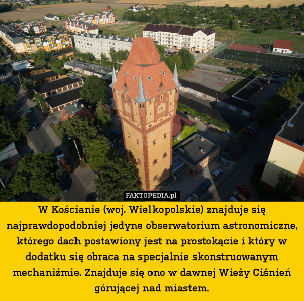 W Kościanie (woj. Wielkopolskie) znajduje się najprawdopodobniej jedyne obserwatorium astronomiczne, którego dach postawiony jest na prostokącie i który w dodatku się obraca na specjalnie skonstruowanym mechaniźmie. Znajduje się ono w dawnej Wieży Ciśnień górującej nad miastem. 
