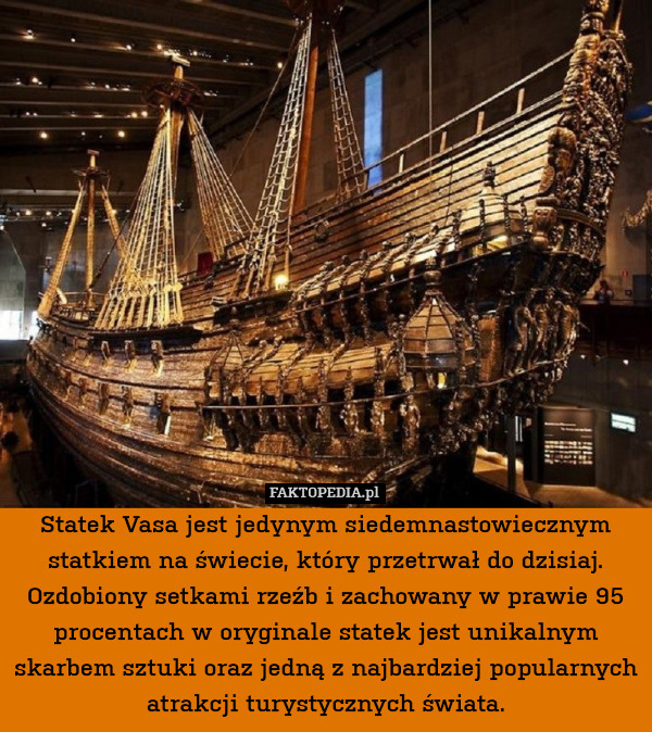 Statek Vasa jest jedynym siedemnastowiecznym statkiem na świecie, który przetrwał do dzisiaj. Ozdobiony setkami rzeźb i zachowany w prawie 95 procentach w oryginale statek jest unikalnym skarbem sztuki oraz jedną z najbardziej popularnych atrakcji turystycznych świata. 