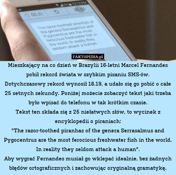 Mieszkający na co dzień w Brazylii 16-letni Marcel Fernandes pobił rekord świata w szybkim pisaniu SMS-ów.
Dotychczasowy rekord wynosił 18.19, a udało się go pobić o całe 25 setnych sekundy. Poniżej możecie zobaczyć tekst jaki trzeba było wpisać do telefonu w tak krótkim czasie.
Tekst ten składa się z 25 niełatwych słów, to wycinek z encyklopedii o piraniach:
"The razor-toothed piranhas of the genera Serrasalmus and Pygocentrus are the most ferocious freshwater fish in the world. In reality they seldom attack a human".
Aby wygrać Fernandes musiał go wklepać idealnie, bez żadnych błędów ortograficznych i zachowując oryginalną gramatykę. 