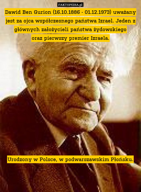 Dawid Ben Gurion (16.10.1886 - 01.12.1973) uważany jest za ojca współczesnego państwa Izrael. Jeden z głównych założycieli państwa żydowskiego
oraz pierwszy premier Izraela.













Urodzony w Polsce, w podwarszawskim Płońsku. 