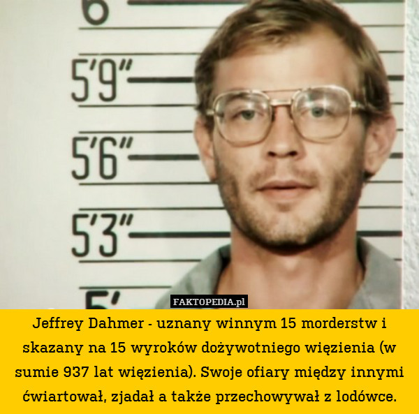 Jeffrey Dahmer - uznany winnym 15 morderstw i skazany na 15 wyroków dożywotniego więzienia (w sumie 937 lat więzienia). Swoje ofiary między innymi ćwiartował, zjadał a także przechowywał z lodówce. 