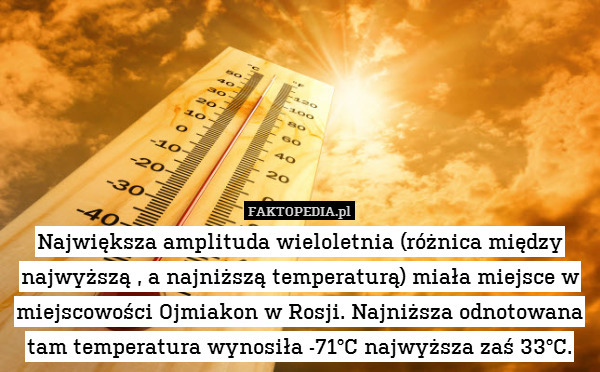 Największa amplituda wieloletnia (różnica między najwyższą , a najniższą temperaturą) miała miejsce w miejscowości Ojmiakon w Rosji. Najniższa odnotowana tam temperatura wynosiła -71°C najwyższa zaś 33°C. 