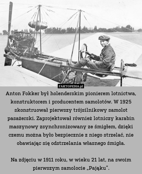 Anton Fokker był holenderskim pionierem lotnictwa, konstruktorem i producentem samolotów. W 1925 skonstruował pierwszy trójsilnikowy samolot pasażerski. Zaprojektował również lotniczy karabin maszynowy zsynchronizowany ze śmigłem, dzięki czemu można było bezpiecznie z niego strzelać, nie obawiając się odstrzelania własnego śmigła.

Na zdjęciu w 1911 roku, w wieku 21 lat, na swoim pierwszym samolocie „Pająku”. 