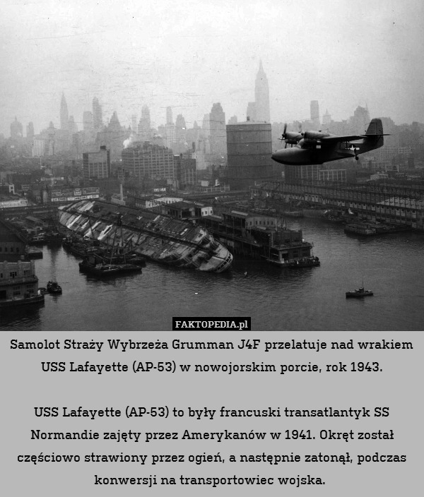 Samolot Straży Wybrzeża Grumman J4F przelatuje nad wrakiem USS Lafayette (AP-53) w nowojorskim porcie, rok 1943.

USS Lafayette (AP-53) to były francuski transatlantyk SS Normandie zajęty przez Amerykanów w 1941. Okręt został częściowo strawiony przez ogień, a następnie zatonął, podczas konwersji na transportowiec wojska. 
