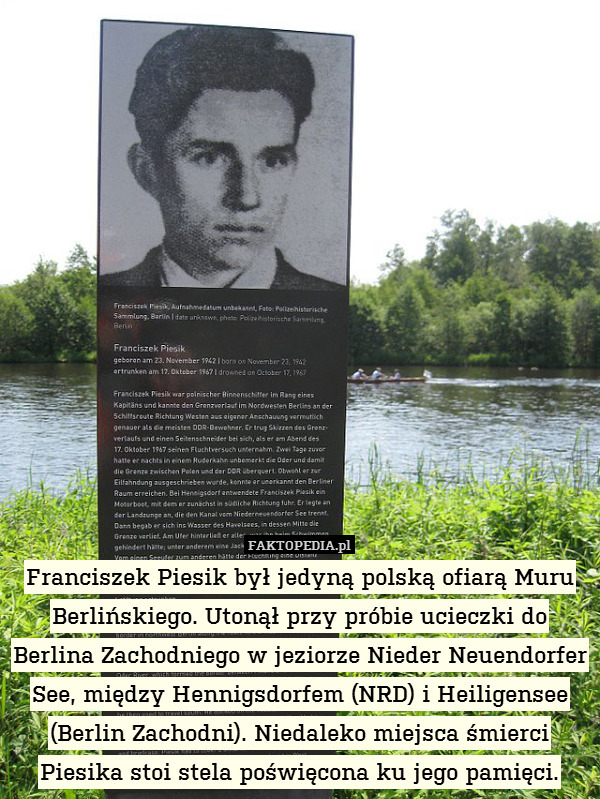 Franciszek Piesik był jedyną polską ofiarą Muru Berlińskiego. Utonął przy próbie ucieczki do Berlina Zachodniego w jeziorze Nieder Neuendorfer See, między Hennigsdorfem (NRD) i Heiligensee (Berlin Zachodni). Niedaleko miejsca śmierci Piesika stoi stela poświęcona ku jego pamięci. 