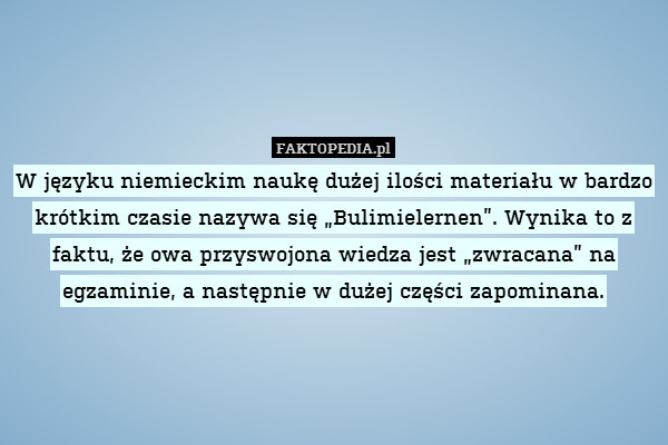 W języku niemieckim naukę dużej ilości materiału w bardzo krótkim czasie nazywa się „Bulimielernen”. Wynika to z faktu, że owa przyswojona wiedza jest „zwracana” na egzaminie, a następnie w dużej części zapominana. 
