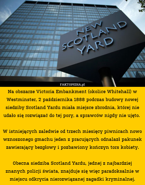 Na obszarze Victoria Embankment (okolice Whitehall) w Westminster, 2 października 1888 podczas budowy nowej siedziby Scotland Yardu miała miejsce zbrodnia, której nie udało się rozwiązać do tej pory, a sprawców nigdy nie ujęto. 

W istniejących zaledwie od trzech miesięcy piwnicach nowo wznoszonego gmachu jeden z pracujących odnalazł pakunek zawierający bezgłowy i pozbawiony kończyn tors kobiety.

Obecna siedziba Scotland Yardu, jednej z najbardziej znanych policji świata, znajduje się więc paradoksalnie w miejscu odkrycia nierozwiązanej zagadki kryminalnej. 