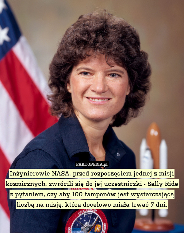 Inżynierowie NASA, przed rozpoczęciem jednej z misji kosmicznych, zwrócili się do jej uczestniczki - Sally Ride z pytaniem, czy aby 100 tamponów jest wystarczającą liczbą na misję, która docelowo miała trwać 7 dni. 