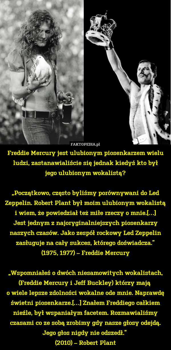 Freddie Mercury jest ulubionym piosenkarzem wielu ludzi, zastanawialiście się jednak kiedyś kto był
jego ulubionym wokalistą?

„Początkowo, często byliśmy porównywani do Led Zeppelin. Robert Plant był moim ulubionym wokalistą i wiem, że powiedział też miłe rzeczy o mnie.[…]
Jest jednym z najoryginalniejszych piosenkarzy naszych czasów. Jako zespół rockowy Led Zeppelin zasługuje na cały sukces, którego doświadcza.”
(1975, 1977) – Freddie Mercury

„Wspomniałeś o dwóch niesamowitych wokalistach,
(Freddie Mercury i Jeff Buckley) którzy mają 
o wiele lepsze zdolności wokalne ode mnie. Naprawdę świetni piosenkarze.[…] Znałem Freddiego całkiem nieźle, był wspaniałym facetem. Rozmawialiśmy czasami co ze sobą zrobimy gdy nasze głosy odejdą. Jego głos nigdy nie odszedł.” 
(2010) – Robert Plant 