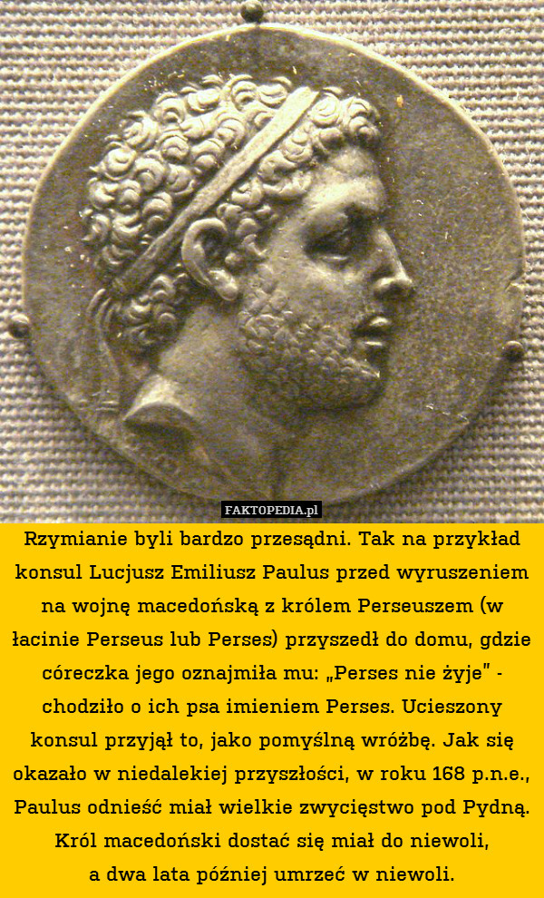 Rzymianie byli bardzo przesądni. Tak na przykład konsul Lucjusz Emiliusz Paulus przed wyruszeniem na wojnę macedońską z królem Perseuszem (w łacinie Perseus lub Perses) przyszedł do domu, gdzie córeczka jego oznajmiła mu: „Perses nie żyje” - chodziło o ich psa imieniem Perses. Ucieszony konsul przyjął to, jako pomyślną wróżbę. Jak się okazało w niedalekiej przyszłości, w roku 168 p.n.e., Paulus odnieść miał wielkie zwycięstwo pod Pydną. Król macedoński dostać się miał do niewoli,
a dwa lata później umrzeć w niewoli. 