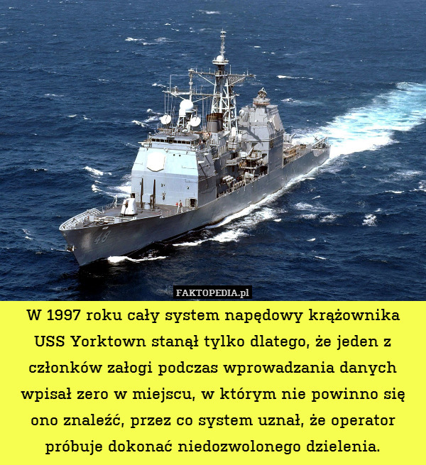 W 1997 roku cały system napędowy krążownika USS Yorktown stanął tylko dlatego, że jeden z członków załogi podczas wprowadzania danych wpisał zero w miejscu, w którym nie powinno się ono znaleźć, przez co system uznał, że operator próbuje dokonać niedozwolonego dzielenia. 