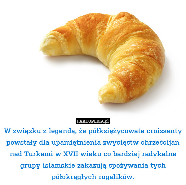 W związku z legendą, że półksiężycowate croissanty powstały dla upamiętnienia zwycięstw chrześcijan nad Turkami w XVII wieku co bardziej radykalne grupy islamskie zakazują spożywania tych półokrągłych rogalików. 