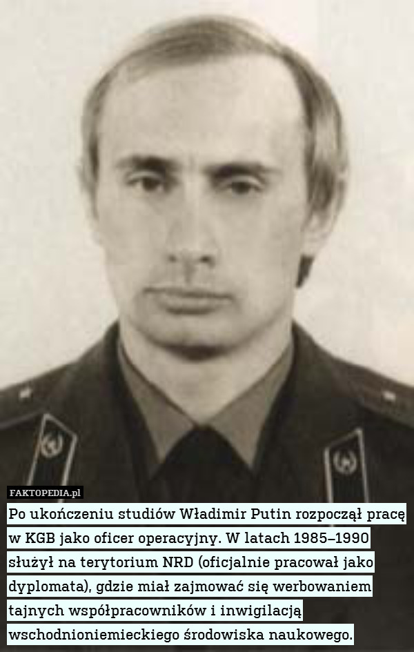 Po ukończeniu studiów Władimir Putin rozpoczął pracę w KGB jako oficer operacyjny. W latach 1985–1990 służył na terytorium NRD (oficjalnie pracował jako dyplomata), gdzie miał zajmować się werbowaniem tajnych współpracowników i inwigilacją wschodnioniemieckiego środowiska naukowego. 