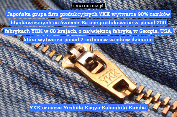 Japońska grupa firm produkcyjnych YKK wytwarza 90% zamków błyskawicznych na świecie. Są one produkowane w ponad 200 fabrykach YKK w 68 krajach, z największą fabryką w Georgia, USA, która wytwarza ponad 7 milionów zamków dziennie.







YKK oznacza Yoshida Kogyo Kabushiki Kaisha. 
