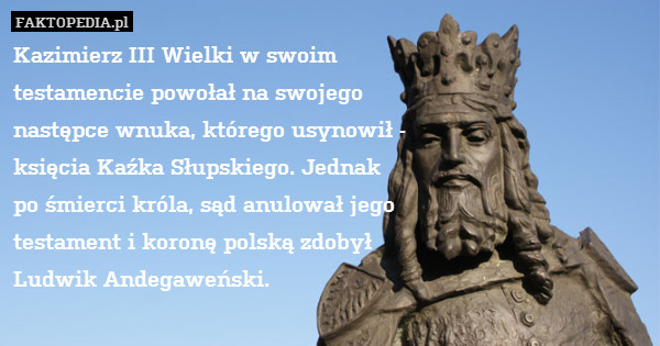 Kazimierz III Wielki w swoim
 testamencie powołał na swojego
 następce wnuka, którego usynowił -
 księcia Kaźka Słupskiego. Jednak
 po śmierci króla, sąd anulował jego
 testament i koronę polską zdobył 
Ludwik Andegaweński. 