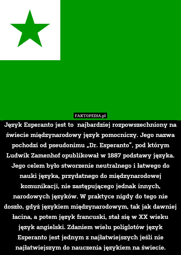 Język Esperanto jest to  najbardziej rozpowszechniony na świecie międzynarodowy język pomocniczy. Jego nazwa pochodzi od pseudonimu „Dr. Esperanto”, pod którym Ludwik Zamenhof opublikował w 1887 podstawy języka. Jego celem było stworzenie neutralnego i łatwego do nauki języka, przydatnego do międzynarodowej komunikacji, nie zastępującego jednak innych, narodowych języków. W praktyce nigdy do tego nie doszło, gdyż językiem międzynarodowym, tak jak dawniej łacina, a potem język francuski, stał się w XX wieku język angielski. Zdaniem wielu poliglotów język Esperanto jest jednym z najłatwiejszych jeśli nie najłatwiejszym do nauczenia językiem na świecie. 