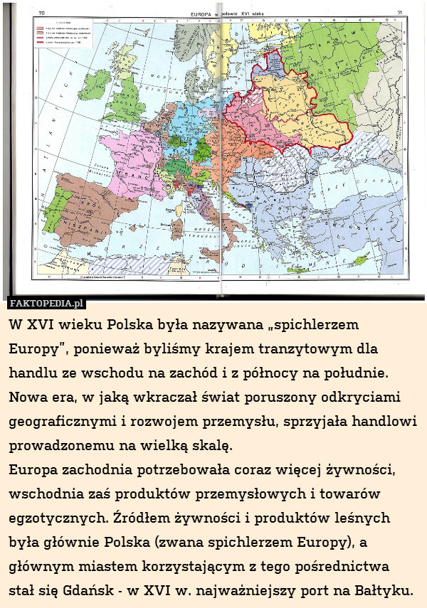 W XVI wieku Polska była nazywana „spichlerzem Europy”, ponieważ byliśmy krajem tranzytowym dla handlu ze wschodu na zachód i z północy na południe. Nowa era, w jaką wkraczał świat poruszony odkryciami geograficznymi i rozwojem przemysłu, sprzyjała handlowi prowadzonemu na wielką skalę. 
Europa zachodnia potrzebowała coraz więcej żywności, wschodnia zaś produktów przemysłowych i towarów egzotycznych. Źródłem żywności i produktów leśnych była głównie Polska (zwana spichlerzem Europy), a głównym miastem korzystającym z tego pośrednictwa stał się Gdańsk - w XVI w. najważniejszy port na Bałtyku. 