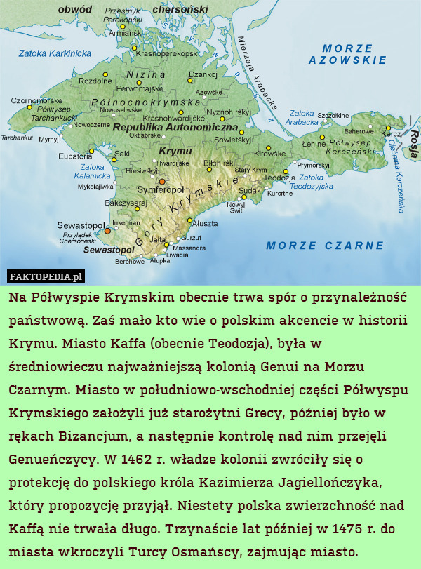 Na Półwyspie Krymskim obecnie trwa spór o przynależność państwową. Zaś mało kto wie o polskim akcencie w historii Krymu. Miasto Kaffa (obecnie Teodozja), była w średniowieczu najważniejszą kolonią Genui na Morzu Czarnym. Miasto w południowo-wschodniej części Półwyspu Krymskiego założyli już starożytni Grecy, później było w rękach Bizancjum, a następnie kontrolę nad nim przejęli Genueńczycy. W 1462 r. władze kolonii zwróciły się o protekcję do polskiego króla Kazimierza Jagiellończyka, który propozycję przyjął. Niestety polska zwierzchność nad Kaffą nie trwała długo. Trzynaście lat później w 1475 r. do miasta wkroczyli Turcy Osmańscy, zajmując miasto. 