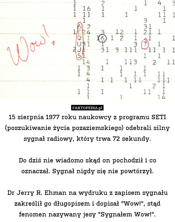 15 sierpnia 1977 roku naukowcy z programu SETI (poszukiwanie życia pozaziemskiego) odebrali silny sygnał radiowy, który trwa 72 sekundy.

Do dziś nie wiadomo skąd on pochodził i co oznaczał. Sygnał nigdy się nie powtórzył.

Dr Jerry R. Ehman na wydruku z zapisem sygnału zakreślił go długopisem i dopisał "Wow!", stąd fenomen nazywany jesy "Sygnałem Wow!". 