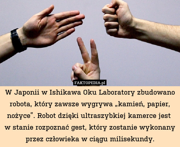 W Japonii w Ishikawa Oku Laboratory zbudowano robota, który zawsze wygrywa „kamień, papier, nożyce”. Robot dzięki ultraszybkiej kamerce jest 
w stanie rozpoznać gest, który zostanie wykonany przez człowieka w ciągu milisekundy. 