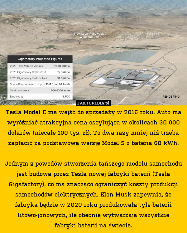 Tesla Model E ma wejść do sprzedaży w 2016 roku. Auto ma wyróżniać atrakcyjna cena oscylująca w okolicach 30 000 dolarów (niecałe 100 tys. zł). To dwa razy mniej niż trzeba zapłacić za podstawową wersję Model S z baterią 60 kWh.

Jednym z powodów stworzenia tańszego modelu samochodu jest budowa przez Tesla nowej fabryki baterii (Tesla Gigafactory), co ma znacząco ograniczyć koszty produkcji samochodów elektrycznych. Elon Musk zapewnia, że fabryka będzie w 2020 roku produkowała tyle baterii litowo-jonowych, ile obecnie wytwarzają wszystkie
fabryki baterii na świecie. 