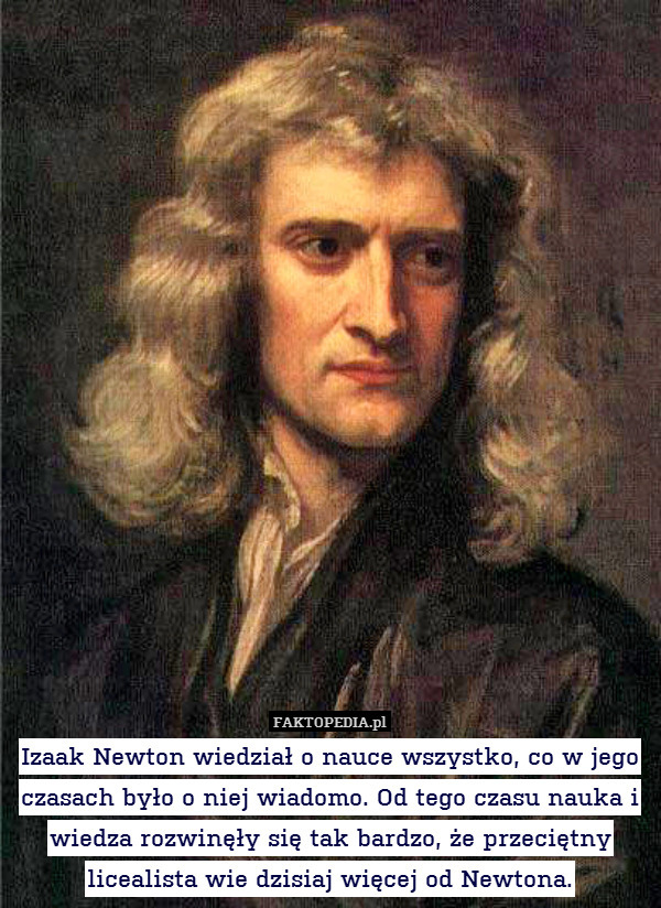 Izaak Newton wiedział o nauce wszystko, co w jego czasach było o niej wiadomo. Od tego czasu nauka i wiedza rozwinęły się tak bardzo, że przeciętny licealista wie dzisiaj więcej od Newtona. 