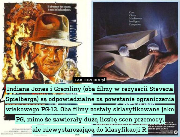 Indiana Jones i Gremliny (oba filmy w reżyserii Stevena Spielberga) są odpowiedzialne za powstanie ograniczenia wiekowego PG-13. Oba filmy zostały sklasyfikowane jako PG, mimo że zawierały dużą liczbę scen przemocy,
ale niewystarczającą do klasyfikacji R. 