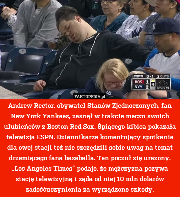 Andrew Rector, obywatel Stanów Zjednoczonych, fan New York Yankees, zasnął w trakcie meczu swoich ulubieńców z Boston Red Sox. Śpiącego kibica pokazała telewizja ESPN. Dziennikarze komentujący spotkanie dla owej stacji też nie szczędzili sobie uwag na temat drzemiącego fana baseballa. Ten poczuł się urażony. „Los Angeles Times” podaje, że mężczyzna pozywa stację telewizyjną i żąda od niej 10 mln dolarów zadośćuczynienia za wyrządzone szkody. 